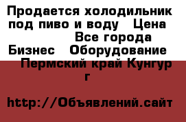 Продается холодильник под пиво и воду › Цена ­ 13 000 - Все города Бизнес » Оборудование   . Пермский край,Кунгур г.